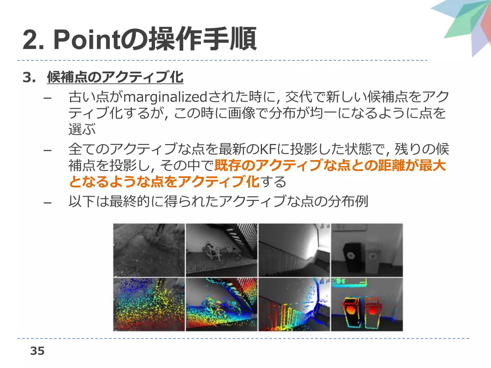 35
2. Pointの操作手順
3. 候補点のアクティブ化
– 古い点がmarginalizedされた時に, 交代で新しい候補点をアク
ティブ化するが, この時に画像で分布が均一になるように点を
選ぶ
– 全てのアクティブな点を最新のKFに投影した状態で, 残りの候
補点を投影し, その中で既存のアクティブな点との距離が最大
となるような点をアクティブ化する
– 以下は最終的に得られたアクティブな点の分布例
 