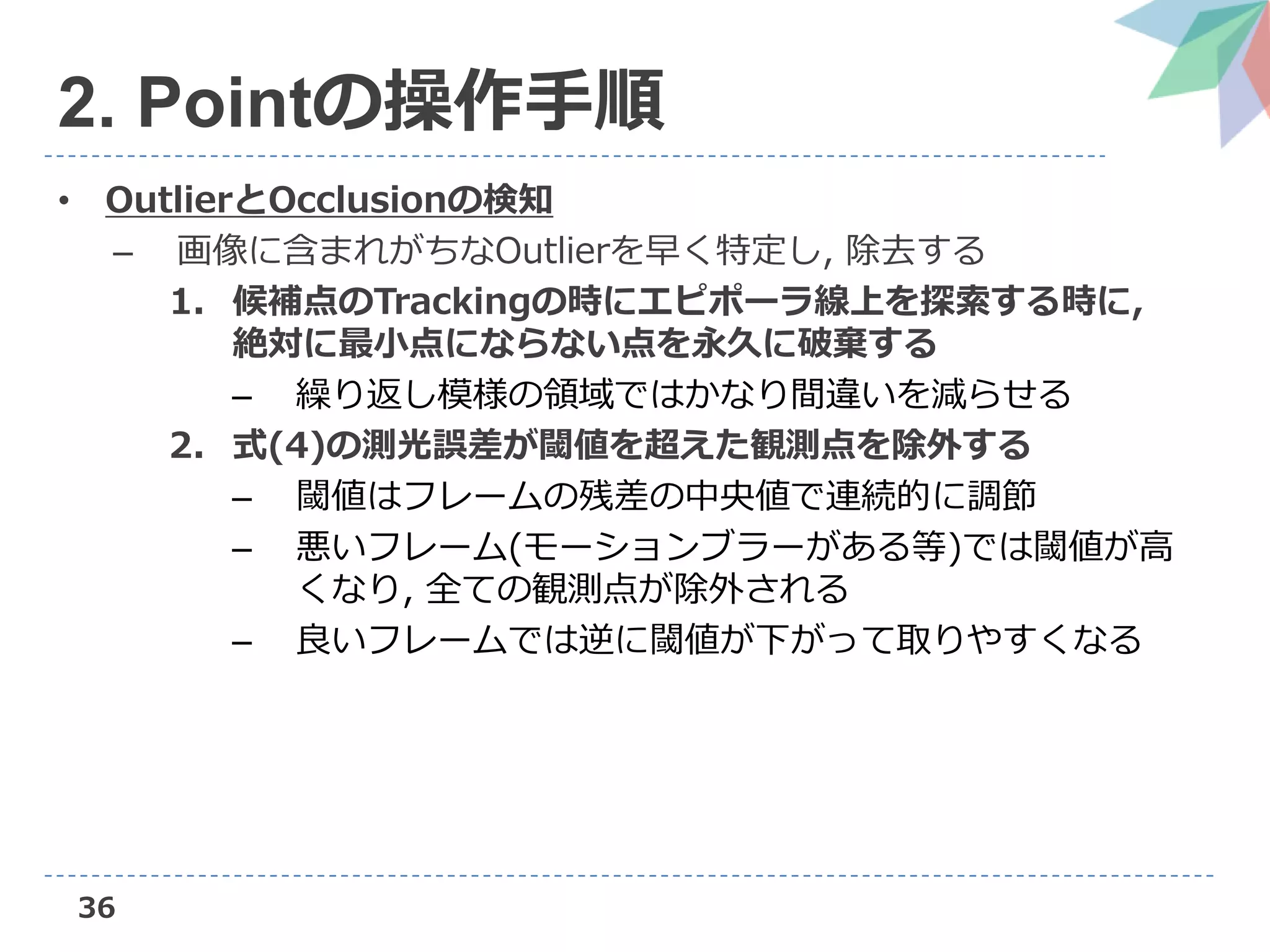 36
2. Pointの操作手順
• OutlierとOcclusionの検知
– 画像に含まれがちなOutlierを早く特定し, 除去する
1. 候補点のTrackingの時にエピポーラ線上を探索する時に,
絶対に最小点にならない点を永久に破棄する
– 繰り返し模様の領域ではかなり間違いを減らせる
2. 式(4)の測光誤差が閾値を超えた観測点を除外する
– 閾値はフレームの残差の中央値で連続的に調節
– 悪いフレーム(モーションブラーがある等)では閾値が高
くなり, 全ての観測点が除外される
– 良いフレームでは逆に閾値が下がって取りやすくなる
 