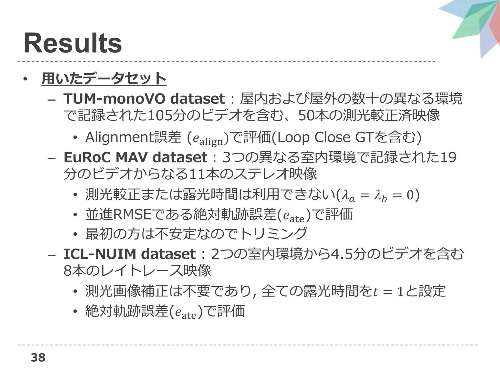 38
Results
• 用いたデータセット
– TUM-monoVO dataset : 屋内および屋外の数十の異なる環境
で記録された105分のビデオを含む、50本の測光較正済映像
• Alignment誤差 (𝑒align)で評価(Loop Close GTを含む)
– EuRoC MAV dataset : 3つの異なる室内環境で記録された19
分のビデオからなる11本のステレオ映像
• 測光較正または露光時間は利用できない(𝜆 𝑎 = 𝜆 𝑏 = 0)
• 並進RMSEである絶対軌跡誤差(𝑒ate)で評価
• 最初の方は不安定なのでトリミング
– ICL-NUIM dataset : 2つの室内環境から4.5分のビデオを含む
8本のレイトレース映像
• 測光画像補正は不要であり, 全ての露光時間を𝑡 = 1と設定
• 絶対軌跡誤差(𝑒ate)で評価
 