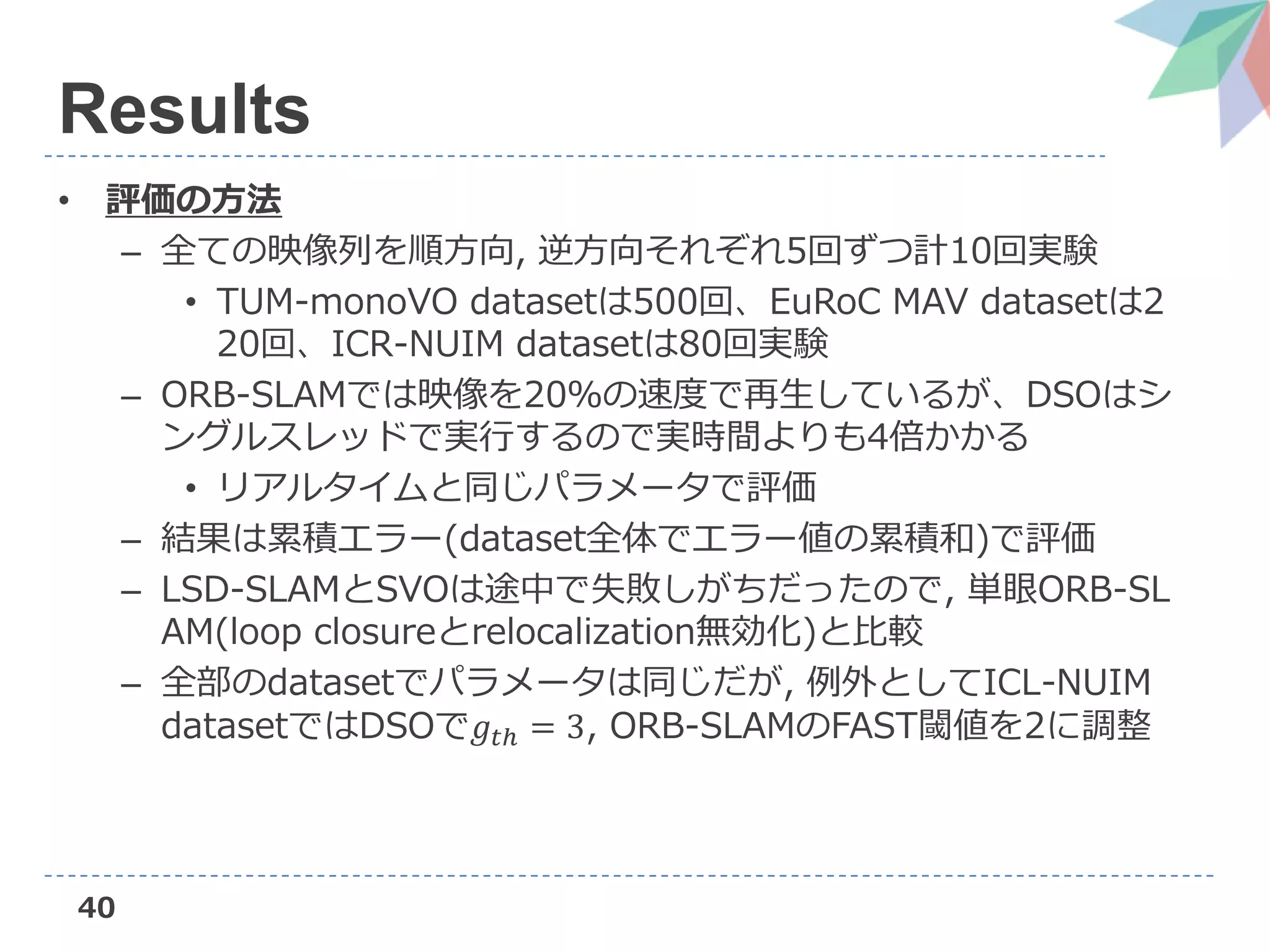 40
Results
• 評価の方法
– 全ての映像列を順方向, 逆方向それぞれ5回ずつ計10回実験
• TUM-monoVO datasetは500回、EuRoC MAV datasetは2
20回、ICR-NUIM datasetは80回実験
– ORB-SLAMでは映像を20％の速度で再生しているが、DSOはシ
ングルスレッドで実行するので実時間よりも4倍かかる
• リアルタイムと同じパラメータで評価
– 結果は累積エラー(dataset全体でエラー値の累積和)で評価
– LSD-SLAMとSVOは途中で失敗しがちだったので, 単眼ORB-SL
AM(loop closureとrelocalization無効化)と比較
– 全部のdatasetでパラメータは同じだが, 例外としてICL-NUIM
datasetではDSOで𝑔𝑡ℎ = 3, ORB-SLAMのFAST閾値を2に調整
 