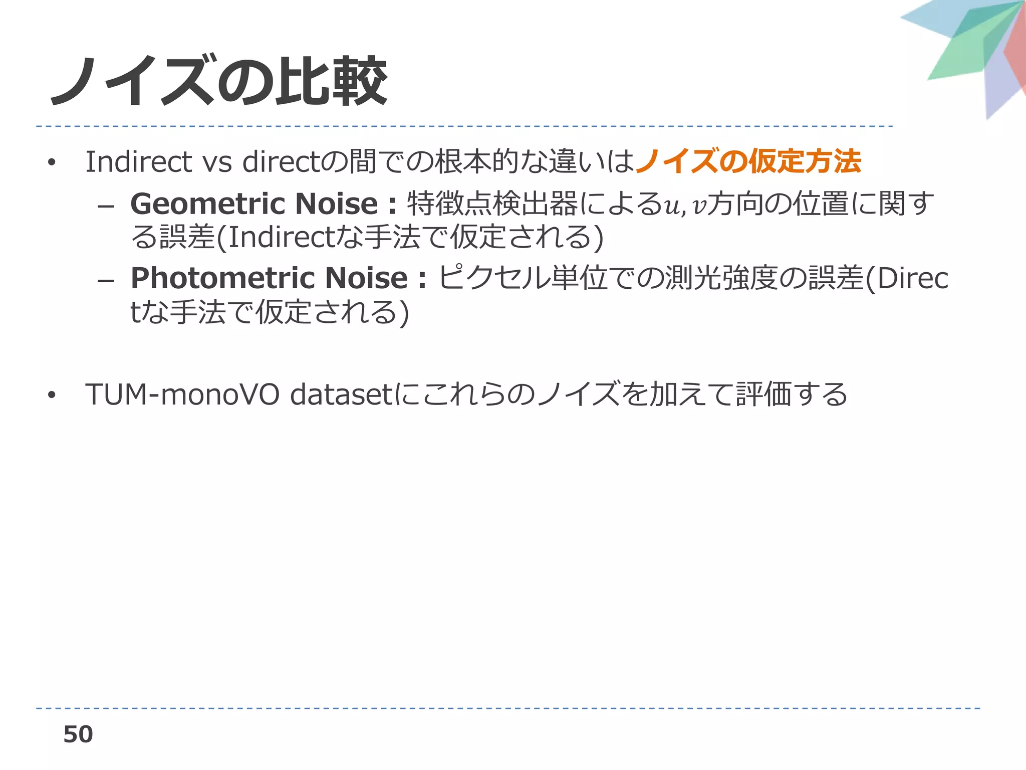 50
ノイズの比較
• Indirect vs directの間での根本的な違いはノイズの仮定方法
– Geometric Noise：特徴点検出器による𝑢, 𝑣方向の位置に関す
る誤差(Indirectな手法で仮定される)
– Photometric Noise：ピクセル単位での測光強度の誤差(Direc
tな手法で仮定される)
• TUM-monoVO datasetにこれらのノイズを加えて評価する
 