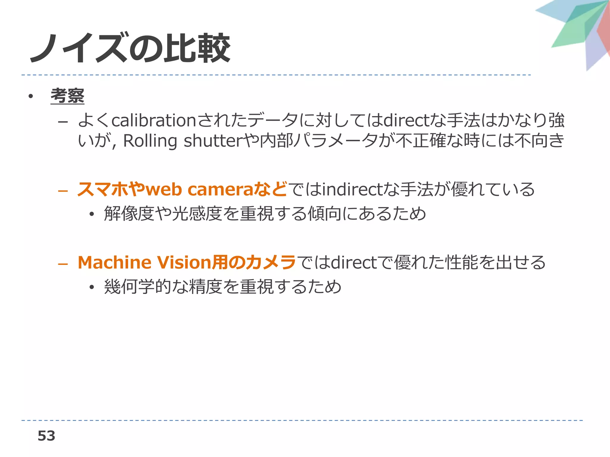 53
ノイズの比較
• 考察
– よくcalibrationされたデータに対してはdirectな手法はかなり強
いが, Rolling shutterや内部パラメータが不正確な時には不向き
– スマホやweb cameraなどではindirectな手法が優れている
• 解像度や光感度を重視する傾向にあるため
– Machine Vision用のカメラではdirectで優れた性能を出せる
• 幾何学的な精度を重視するため
 