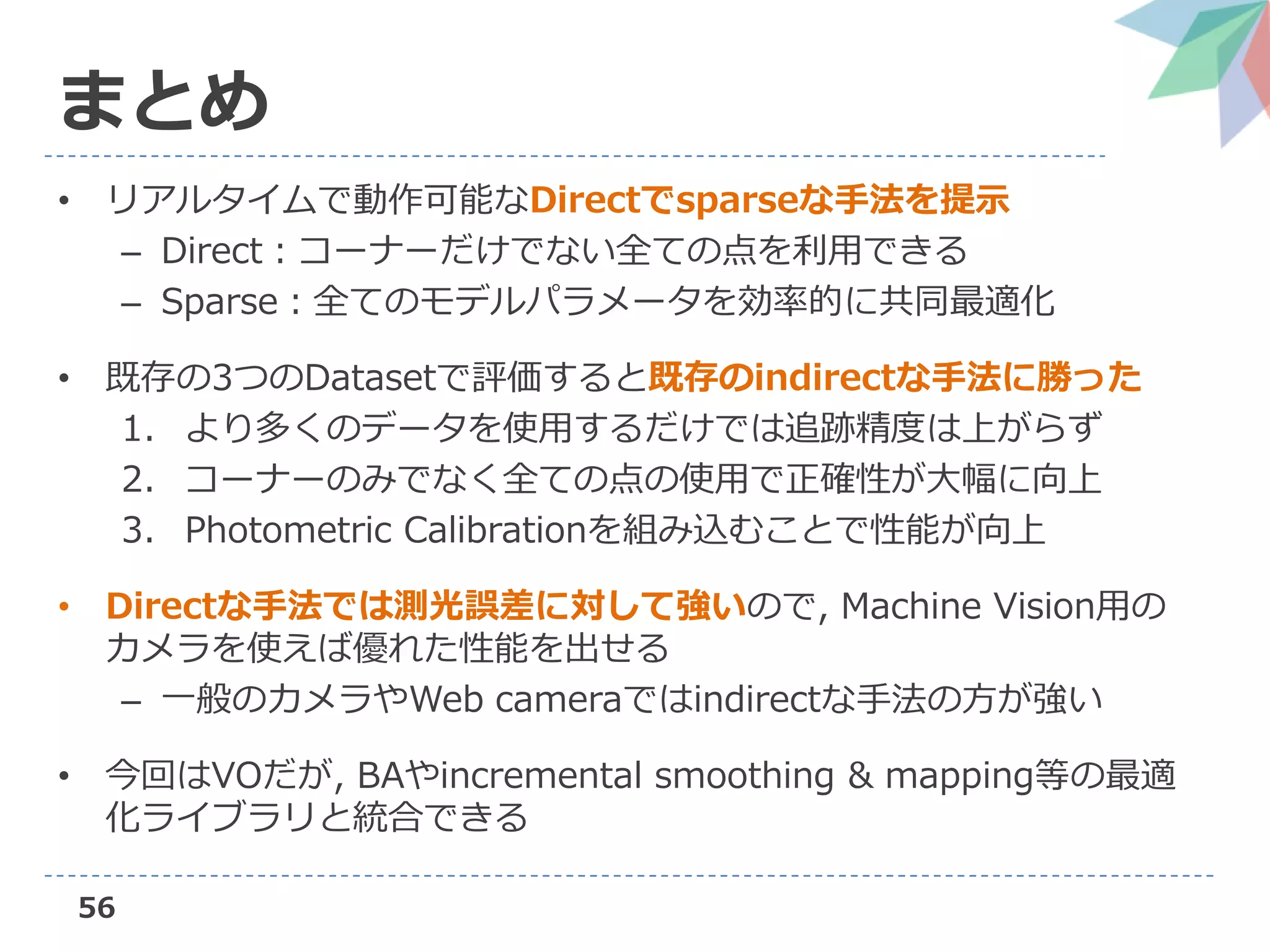 56
まとめ
• リアルタイムで動作可能なDirectでsparseな手法を提示
– Direct：コーナーだけでない全ての点を利用できる
– Sparse：全てのモデルパラメータを効率的に共同最適化
• 既存の3つのDatasetで評価すると既存のindirectな手法に勝った
1. より多くのデータを使用するだけでは追跡精度は上がらず
2. コーナーのみでなく全ての点の使用で正確性が大幅に向上
3. Photometric Calibrationを組み込むことで性能が向上
• Directな手法では測光誤差に対して強いので, Machine Vision用の
カメラを使えば優れた性能を出せる
– 一般のカメラやWeb cameraではindirectな手法の方が強い
• 今回はVOだが, BAやincremental smoothing & mapping等の最適
化ライブラリと統合できる
 