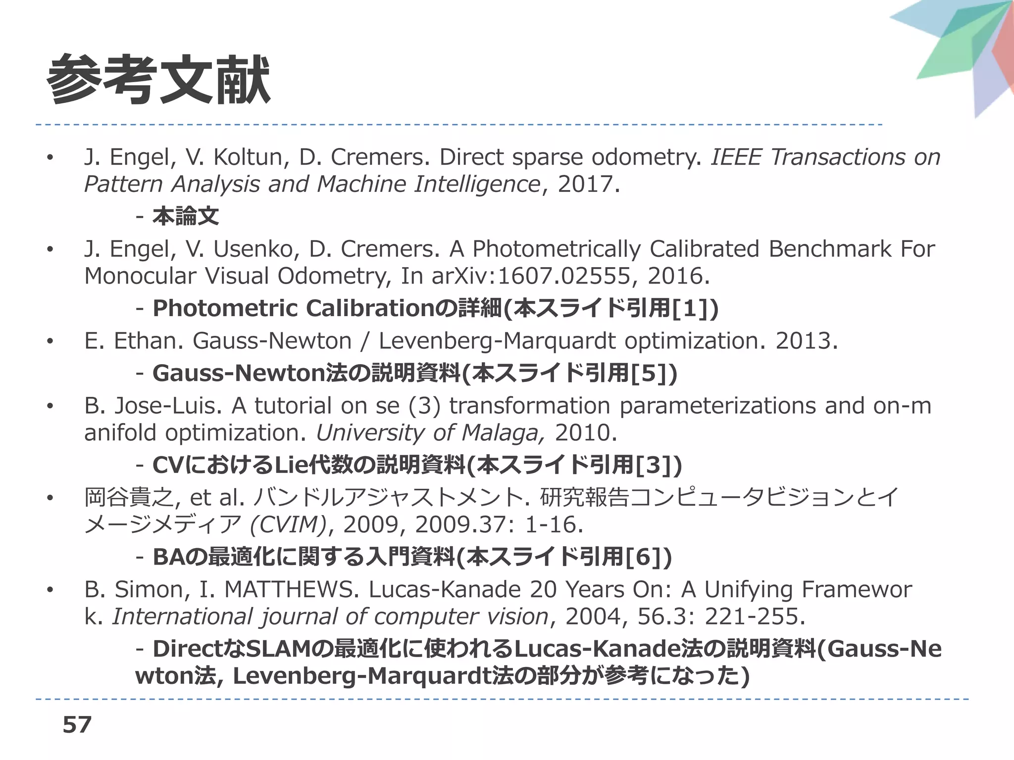 57
参考文献
• J. Engel, V. Koltun, D. Cremers. Direct sparse odometry. IEEE Transactions on
Pattern Analysis and Machine Intelligence, 2017.
- 本論文
• J. Engel, V. Usenko, D. Cremers. A Photometrically Calibrated Benchmark For
Monocular Visual Odometry, In arXiv:1607.02555, 2016.
- Photometric Calibrationの詳細(本スライド引用[1])
• E. Ethan. Gauss-Newton / Levenberg-Marquardt optimization. 2013.
- Gauss-Newton法の説明資料(本スライド引用[5])
• B. Jose-Luis. A tutorial on se (3) transformation parameterizations and on-m
anifold optimization. University of Malaga, 2010.
- CVにおけるLie代数の説明資料(本スライド引用[3])
• 岡谷貴之, et al. バンドルアジャストメント. 研究報告コンピュータビジョンとイ
メージメディア (CVIM), 2009, 2009.37: 1-16.
- BAの最適化に関する入門資料(本スライド引用[6])
• B. Simon, I. MATTHEWS. Lucas-Kanade 20 Years On: A Unifying Framewor
k. International journal of computer vision, 2004, 56.3: 221-255.
- DirectなSLAMの最適化に使われるLucas-Kanade法の説明資料(Gauss-Ne
wton法, Levenberg-Marquardt法の部分が参考になった)
 