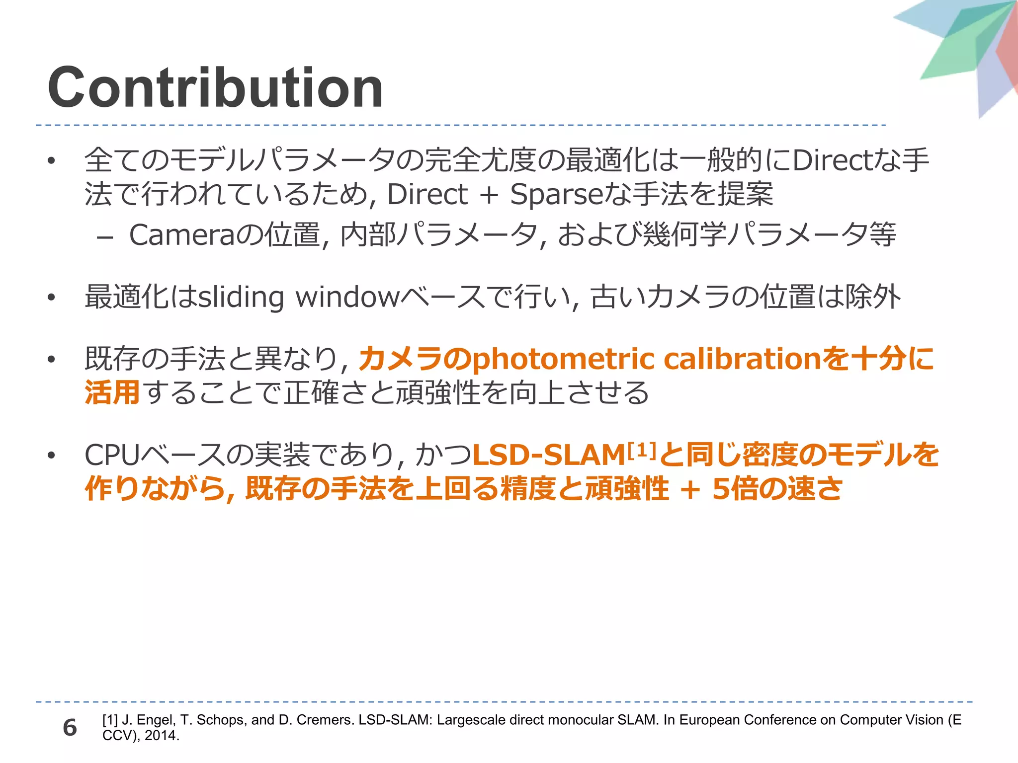 6
Contribution
• 全てのモデルパラメータの完全尤度の最適化は一般的にDirectな手
法で行われているため, Direct + Sparseな手法を提案
– Cameraの位置, 内部パラメータ, および幾何学パラメータ等
• 最適化はsliding windowベースで行い, 古いカメラの位置は除外
• 既存の手法と異なり, カメラのphotometric calibrationを十分に
活用することで正確さと頑強性を向上させる
• CPUベースの実装であり, かつLSD-SLAM[1]と同じ密度のモデルを
作りながら, 既存の手法を上回る精度と頑強性 + 5倍の速さ
[1] J. Engel, T. Schops, and D. Cremers. LSD-SLAM: Largescale direct monocular SLAM. In European Conference on Computer Vision (E
CCV), 2014.
 