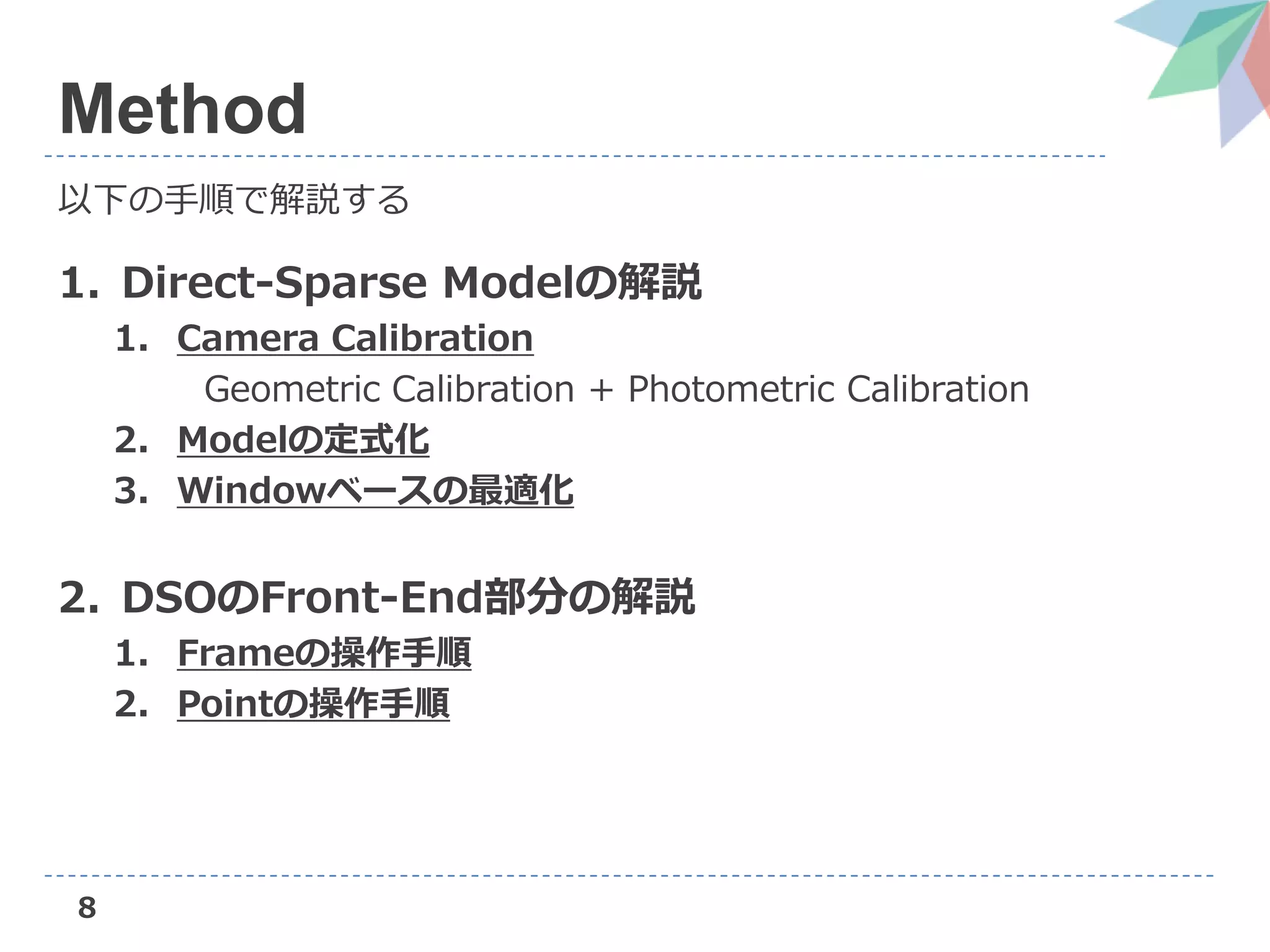 8
Method
以下の手順で解説する
1. Direct-Sparse Modelの解説
1. Camera Calibration
Geometric Calibration + Photometric Calibration
2. Modelの定式化
3. Windowベースの最適化
2. DSOのFront-End部分の解説
1. Frameの操作手順
2. Pointの操作手順
 