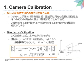 10
1. Camera Calibration
• Directな手法ではこの部分がかなり大事
– Indirectな手法では特徴抽出器・記述子は測光の変動に頑強性を
持つのでこの操作の大部分は無視することができる
– Geometric CalibrationとPhotometric Calibrationの2種類で
モデル化する
• Geometric Calibration
– よく知られたピンホールカメラモデル
– 3D点 𝑥, 𝑦, 𝑧 ∈ ℝ3
から画像点 𝑢 𝑑, 𝑣 𝑑 ∈ Ωへ
（投影関数であり, Π 𝑐 ∶ ℝ3 → Ω と表記）
(1)[1]
[1] J. Engel, V. Usenko, D. Cremers. A Photometrically Calibrated Benchmark For Monocular Visual Odometry, In arXiv:1607.02555, 2016.
 
