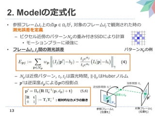 13
2. Modelの定式化
• 参照フレーム𝐼𝑖上の点𝒑 ∈ Ω𝑖が, 対象のフレーム𝐼𝑗で観測された時の
測光誤差を定義
– ピクセル近傍のパターン𝒩𝑝の重み付きSSDにより計算
• モーションブラーに頑強に
• フレーム𝑰𝒊, 𝑰𝒋間の測光誤差
– 𝒩𝑝は近傍パターン, 𝑡𝑖, 𝑡𝑗は露光時間, ∙ 𝛾はHuberノルム
– 𝒑′は逆深度𝑑 𝒑による𝒑の投影点
パターン𝒩𝑝の例
参照フレーム𝐼𝑖
(位置𝐓𝑖)
対象フレーム𝐼𝑗
(位置𝐓𝑗)
𝒑 𝓝 𝒑
𝒑′
深度1/𝑑 𝒑
逆投影関数 Π 𝑐
−1
投影関数 Π 𝑐
：相対的なカメラの動き
(4)
(5,6)
 