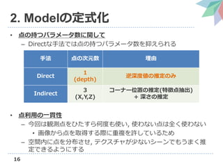 16
2. Modelの定式化
• 点の持つパラメータ数に関して
– Directな手法では点の持つパラメータ数を抑えられる
• 点利用の一貫性
– 今回は観測点をひたすら何度も使い, 使わない点は全く使わない
• 画像から点を取得する際に重複を許しているため
– 空間内に点を分布させ, テクスチャが少ないシーンでもうまく推
定できるようにする
手法 点の次元数 理由
Direct
1
(depth)
逆深度値の推定のみ
Indirect
3
(X,Y,Z)
コーナー位置の推定(特徴点抽出)
+ 深さの推定
 