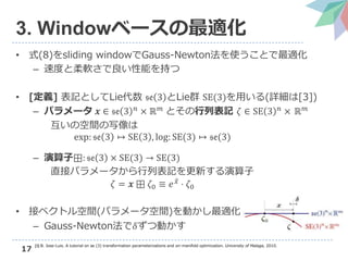 17
3. Windowベースの最適化
• 式(8)をsliding windowでGauss-Newton法を使うことで最適化
– 速度と柔軟さで良い性能を持つ
• [定義] 表記としてLie代数 𝔰𝔢 3 とLie群 SE(3)を用いる(詳細は[3])
– パラメータ 𝒙 ∈ 𝔰𝔢 3 𝑛 × ℝ 𝑚 とその行列表記 𝜁 ∈ SE 3 𝑛 × ℝ 𝑚
互いの空間の写像は
exp: 𝔰𝔢 3 ↦ SE 3 , log: SE(3) ↦ 𝔰𝔢(3)
– 演算子⊞: 𝔰𝔢 3 × SE(3) → SE(3)
直接パラメータから行列表記を更新する演算子
𝜁 = 𝒙 ⊞ 𝜁0 ≡ 𝑒 𝑥 ⋅ 𝜁0
• 接ベクトル空間(パラメータ空間)を動かし最適化
– Gauss-Newton法で𝛿ずつ動かす
[3] B. Jose-Luis. A tutorial on se (3) transformation parameterizations and on-manifold optimization. University of Malaga, 2010.
 