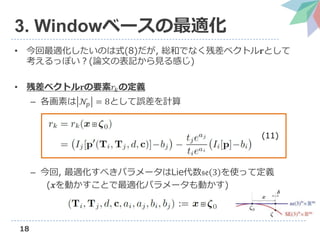 18
3. Windowベースの最適化
• 今回最適化したいのは式(8)だが, 総和でなく残差ベクトル𝐫として
考えるっぽい？(論文の表記から見る感じ)
• 残差ベクトル𝐫の要素𝑟𝑘の定義
– 各画素は 𝒩𝑝 = 8として誤差を計算
– 今回, 最適化すべきパラメータはLie代数𝔰𝔢 3 を使って定義
(𝒙を動かすことで最適化パラメータも動かす)
(11)
 