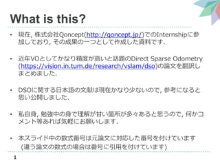 1
What is this?
• 現在, 株式会社Qoncept(http://qoncept.jp/)でのInternshipに参
加しており, その成果の一つとして作成した資料です.
• 近年VOとしてかなり精度が高いと話題のDirect Sparse Odometry
(https://vision.in.tum.de/research/vslam/dso)の論文を翻訳し
まとめました.
• DSOに関する日本語の文献は現在かなり少ないので, 参考になると
思い公開しました.
• 私自身, 勉強中の身で理解が甘い箇所が多々あると思うので, 何かコ
メント等あれば気軽にお願いします.
• 本スライド中の数式番号は元論文に対応した番号を付けています
(違う論文の数式の場合は番号に引用を付けています)
 