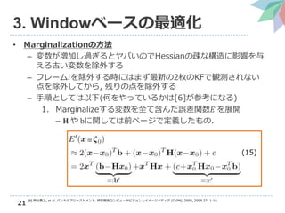 21
3. Windowベースの最適化
• Marginalizationの方法
– 変数が増加し過ぎるとヤバいのでHessianの疎な構造に影響を与
える古い変数を除外する
– フレーム𝑖を除外する時にはまず最新の2枚のKFで観測されない
点を除外してから, 残りの点を除外する
– 手順としては以下(何をやっているかは[6]が参考になる)
1. Marginalizeする変数を全て含んだ誤差関数𝐸′を展開
– 𝐇 や bに関しては前ページで定義したもの.
(15)
[6] 岡谷貴之, et al. バンドルアジャストメント. 研究報告コンピュータビジョンとイメージメディア (CVIM), 2009, 2009.37: 1-16.
 