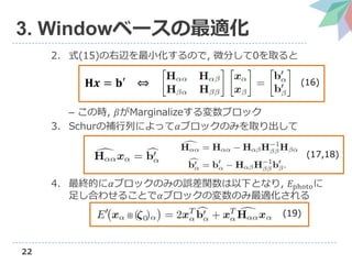 22
3. Windowベースの最適化
2. 式(15)の右辺を最小化するので, 微分して0を取ると
– この時, 𝛽がMarginalizeする変数ブロック
3. Schurの補行列によって𝛼ブロックのみを取り出して
4. 最終的に𝛼ブロックのみの誤差関数は以下となり, 𝐸photoに
足し合わせることで𝛼ブロックの変数のみ最適化される
𝐇𝒙 = 𝐛′ ⇔ (16)
(17,18)
(19)
 