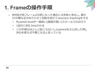 26
1. Frameの操作手順
– RMSEが前フレームの2倍になった場合には失敗と見なし, 最大
27の異なる方向で小さく回転を加えてrecovery-trackingをする
• Pyramid levelが一番高い(画質が粗い)スケールでのみ行う
• 1試行に約0.5msかかる
• この手順はほとんど起こらないし(cameraをぶん回した時),
IMUを使えば不要になると言っている
 