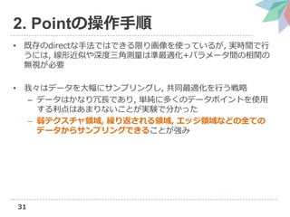 31
2. Pointの操作手順
• 既存のdirectな手法ではできる限り画像を使っているが, 実時間で行
うには, 線形近似や深度三角測量は準最適化+パラメータ間の相関の
無視が必要
• 我々はデータを大幅にサンプリングし, 共同最適化を行う戦略
– データはかなり冗長であり, 単純に多くのデータポイントを使用
する利点はあまりないことが実験で分かった
– 弱テクスチャ領域, 繰り返される領域, エッジ領域などの全ての
データからサンプリングできることが強み
 