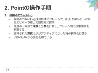 34
2. Pointの操作手順
2. 候補点のTracking
– 候補点のTrackingは連続するフレームで, 式(4)を最小化しなが
らエピポーラ線上で離散的に探索
– 最良の一致点で深度と分散を計算し, フレーム間の探索間隔を
制限する
– 計算された深度は点がアクティブになった時の初期化に使う
– LSD-SLAMから発想を得ている
 