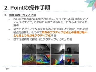 35
2. Pointの操作手順
3. 候補点のアクティブ化
– 古い点がmarginalizedされた時に, 交代で新しい候補点をアク
ティブ化するが, この時に画像で分布が均一になるように点を
選ぶ
– 全てのアクティブな点を最新のKFに投影した状態で, 残りの候
補点を投影し, その中で既存のアクティブな点との距離が最大
となるような点をアクティブ化する
– 以下は最終的に得られたアクティブな点の分布例
 