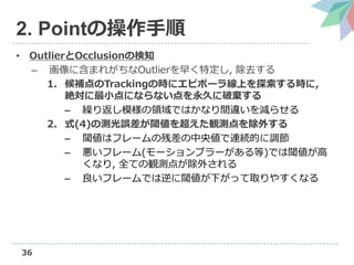 36
2. Pointの操作手順
• OutlierとOcclusionの検知
– 画像に含まれがちなOutlierを早く特定し, 除去する
1. 候補点のTrackingの時にエピポーラ線上を探索する時に,
絶対に最小点にならない点を永久に破棄する
– 繰り返し模様の領域ではかなり間違いを減らせる
2. 式(4)の測光誤差が閾値を超えた観測点を除外する
– 閾値はフレームの残差の中央値で連続的に調節
– 悪いフレーム(モーションブラーがある等)では閾値が高
くなり, 全ての観測点が除外される
– 良いフレームでは逆に閾値が下がって取りやすくなる
 