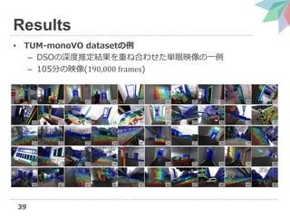 39
Results
• TUM-monoVO datasetの例
– DSOの深度推定結果を重ね合わせた単眼映像の一例
– 105分の映像(190,000 frames)
 