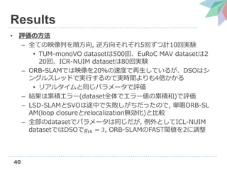 40
Results
• 評価の方法
– 全ての映像列を順方向, 逆方向それぞれ5回ずつ計10回実験
• TUM-monoVO datasetは500回、EuRoC MAV datasetは2
20回、ICR-NUIM datasetは80回実験
– ORB-SLAMでは映像を20％の速度で再生しているが、DSOはシ
ングルスレッドで実行するので実時間よりも4倍かかる
• リアルタイムと同じパラメータで評価
– 結果は累積エラー(dataset全体でエラー値の累積和)で評価
– LSD-SLAMとSVOは途中で失敗しがちだったので, 単眼ORB-SL
AM(loop closureとrelocalization無効化)と比較
– 全部のdatasetでパラメータは同じだが, 例外としてICL-NUIM
datasetではDSOで𝑔𝑡ℎ = 3, ORB-SLAMのFAST閾値を2に調整
 