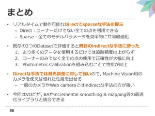 56
まとめ
• リアルタイムで動作可能なDirectでsparseな手法を提示
– Direct：コーナーだけでない全ての点を利用できる
– Sparse：全てのモデルパラメータを効率的に共同最適化
• 既存の3つのDatasetで評価すると既存のindirectな手法に勝った
1. より多くのデータを使用するだけでは追跡精度は上がらず
2. コーナーのみでなく全ての点の使用で正確性が大幅に向上
3. Photometric Calibrationを組み込むことで性能が向上
• Directな手法では測光誤差に対して強いので, Machine Vision用の
カメラを使えば優れた性能を出せる
– 一般のカメラやWeb cameraではindirectな手法の方が強い
• 今回はVOだが, BAやincremental smoothing & mapping等の最適
化ライブラリと統合できる
 