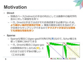 5
Motivation
• Direct
– 特徴点ベース(Indirect)の手法の利点としては画像中の幾何学的
歪みに対して頑強性を持つ
– 一方, Directな手法では点がそれ自身認識する必要がないため,
より細かい幾何学表現が可能 + 輝度の微弱な変化を含めたデー
タ全体からサンプリングできるのでテクスチャがまばらな環境
でも頑強な性能を持つ
• Sparse
– Sparseな場合にはgeo-geoが対角行列(青)なので, Schur補元を
使って簡単にBAができる
– 一方, Directな場合にはgeo-geo
の相関関係が生じるため(橙), 上
の方法では足りずBAが難しい
（工夫が必要）
 