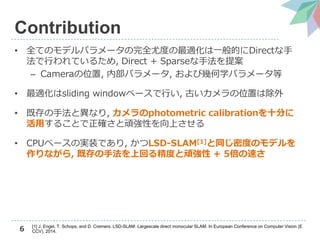 6
Contribution
• 全てのモデルパラメータの完全尤度の最適化は一般的にDirectな手
法で行われているため, Direct + Sparseな手法を提案
– Cameraの位置, 内部パラメータ, および幾何学パラメータ等
• 最適化はsliding windowベースで行い, 古いカメラの位置は除外
• 既存の手法と異なり, カメラのphotometric calibrationを十分に
活用することで正確さと頑強性を向上させる
• CPUベースの実装であり, かつLSD-SLAM[1]と同じ密度のモデルを
作りながら, 既存の手法を上回る精度と頑強性 + 5倍の速さ
[1] J. Engel, T. Schops, and D. Cremers. LSD-SLAM: Largescale direct monocular SLAM. In European Conference on Computer Vision (E
CCV), 2014.
 