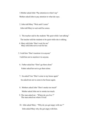 1.Mother asked John “Pay attention to what I say”
Mother asked John to pay attention to what she says.
2. John told Mary “Wait until I come”
John told Mary to wait until he comes.
3. The teacher said to the students “Be quiet while I am talking”
The teacher told the students to be quiet while she is talking.
4. Mary told John “Don’t wait for me”
Mary told John not to wait for her.
5. I told him “Don’t mention it to anyone”
I told him not to mention it to anyone.
6. Father asked her “Don’t go there alone”
Father asked her not to go there alone.
7. Ira asked Tom “Don’t come to my house again”
Ira asked tom not to come to her house again.
8. Mothers asked John “Don’t smoke too much”
Mother asked John not to smoke too much.
9. The man asked me : “Where do you live ?”
The man asked me where I lived.
10. John asked Mary : “Why do you get angry with me ?”
John asked Mary why she got angry with him.
 