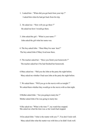 1. I asked him : “When did you get back from your trip ?”
I asked him when he had got back from his trip.
2. He asked me : “How will you go there ?”
He asked me how I would go there.
3. John asked the girl : “What is your name ?”
John asked the girl what her name was.
4. The boy asked John : “Does Mary live near here?”
The boy asked John if Mary lived near there.
5. The teacher asked her : “Have you finish your homework ?”
The teacher asked her if he had finished her homework.
6.Mary asked me : “Did you she John at the party the night before.
Mary asked me whether I had seen John at the party the night before.
7. We asked them : “Will you go to the movie with us tonight ?”
We asked them whether they would go to the movie with us that night.
8.Mother asked John : “Are you going to marry her ?”
Mother asked John if he was going to marry her.
9.She asked me :”What is the time ?”, my watch has stopped.
She asked me what the time was as her watch had stopped.
10.Ira asked John :”what is the matter with you ?”, You don’t look well.
Mary asked John what the matter was with him as he didn’t look well.
 