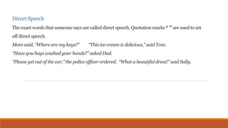 Direct Speech 
The exact words that someone says are called direct speech. Quotation marks “ ” are used to set 
off direct speech. 
Mom said, “Where are my keys?” “This ice cream is delicious,” said Tom. 
“Have you boys washed your hands?” asked Dad. 
“Please get out of the car,” the police officer ordered. “What a beautiful dress!” said Sally. 
 