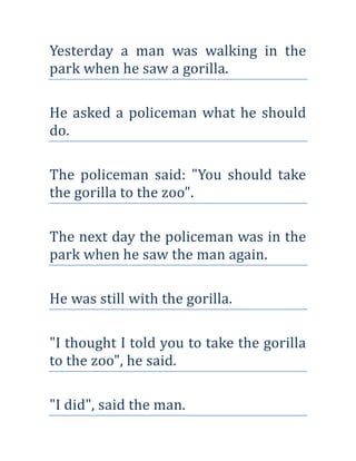 Yesterday a man was walking in the
park when he saw a gorilla.

He asked a policeman what he should
do.

The policeman said: "You should take
the gorilla to the zoo".

The next day the policeman was in the
park when he saw the man again.

He was still with the gorilla.

"I thought I told you to take the gorilla
to the zoo", he said.

"I did", said the man.
 