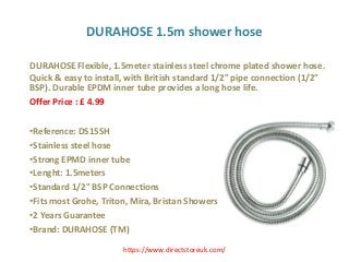 DURAHOSE 1.5m shower hose
DURAHOSE Flexible, 1.5meter stainless steel chrome plated shower hose.
Quick & easy to install, with British standard 1/2" pipe connection (1/2"
BSP). Durable EPDM inner tube provides a long hose life.
Offer Price : £ 4.99
•Reference: DS15SH
•Stainless steel hose
•Strong EPMD inner tube
•Lenght: 1.5meters
•Standard 1/2" BSP Connections
•Fits most Grohe, Triton, Mira, Bristan Showers
•2 Years Guarantee
•Brand: DURAHOSE (TM)
https://www.directstoreuk.com/
 