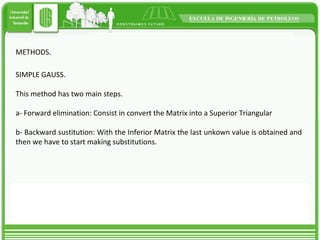 METHODS. SIMPLE GAUSS. This method has two main steps. a- Forward elimination: Consist in convert the Matrix into a Superior Triangular  b- Backward sustitution: With the Inferior Matrix the last unkown value is obtained and then we have to start making substitutions. 