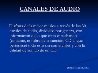 CANALES DE AUDIO Disfruta de la mejor música a través de los 30 canales de audio, divididos por genero, con información de lo que estas escuchando (cantante, nombre de la canción, CD al que pertenece) todo esto sin comerciales y con la calidad de sonido de un CD. DIRECT SYSTEM CC 