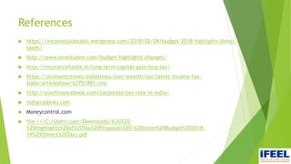 References
 https://incometaxdoubts.wordpress.com/2018/02/04/budget-2018-highlights-direct-
taxes/
 http://www.investsaver.com/budget-highlights-changes/
 http://insurancefunda.in/long-term-capital-gain-ltcg-tax/
 https://economictimes.indiatimes.com/wealth/tax/latest-income-tax-
slabs/articleshow/62751981.cms
 http://yourfinancebook.com/corporate-tax-rate-in-india/
 IndianJobs4u.com
 Moneycontrol.com
 file:///C:/Users/user/Downloads/ICAI%20-
%20Highlights%20of%20Tax%20Proposals%20-%20Union%20Budget%202018-
19%20(Direct%20Tax).pdf
 