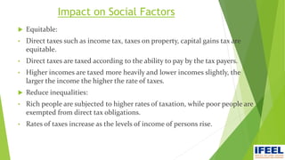 Impact on Social Factors
 Equitable:
• Direct taxes such as income tax, taxes on property, capital gains tax are
equitable.
• Direct taxes are taxed according to the ability to pay by the tax payers.
• Higher incomes are taxed more heavily and lower incomes slightly, the
larger the income the higher the rate of taxes.
 Reduce inequalities:
• Rich people are subjected to higher rates of taxation, while poor people are
exempted from direct tax obligations.
• Rates of taxes increase as the levels of income of persons rise.
 