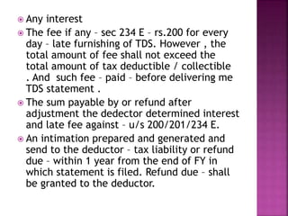  Any interest
 The fee if any – sec 234 E – rs.200 for every
day – late furnishing of TDS. However , the
total amount of fee shall not exceed the
total amount of tax deductible / collectible
. And such fee – paid – before delivering me
TDS statement .
 The sum payable by or refund after
adjustment the dedector determined interest
and late fee against – u/s 200/201/234 E.
 An intimation prepared and generated and
send to the deductor – tax liability or refund
due – within 1 year from the end of FY in
which statement is filed. Refund due – shall
be granted to the deductor.
 