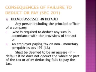 1) DEEMED ASSESSEE –IN DEFAULT
Any person including the principal officer
of a company.
I. who is required to deduct any sum in
accordance with the provisions of the act
or
II. An employer paying tax on non – monetary
perquisiries u/s 192 (1A)
Shall be deemed to be an assesse –in –
default if he does not deduct the whole or part
of the tax or after deducting fails to pay the
tax.
 