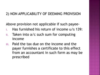 2) NON APPLICABILITY OF DEEMING PROVISION
Above provision not applicable if such payee-
I. Has furnished his return of income u/s 139:
II. Taken into a/c such sum for computing
income
III. Paid the tax due on the income and the
payer furnishes a certificate to this effect
from an accountant in such form as may be
prescribed
 
