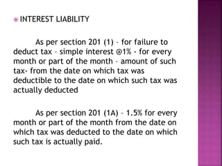  INTEREST LIABILITY
As per section 201 (1) – for failure to
deduct tax – simple interest @1% - for every
month or part of the month – amount of such
tax- from the date on which tax was
deductible to the date on which such tax was
actually deducted
As per section 201 (1A) – 1.5% for every
month or part of the month from the date on
which tax was deducted to the date on which
such tax is actually paid.
 