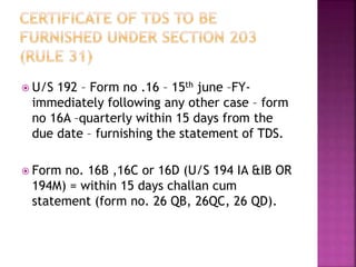  U/S 192 – Form no .16 – 15th june –FY-
immediately following any other case – form
no 16A –quarterly within 15 days from the
due date – furnishing the statement of TDS.
 Form no. 16B ,16C or 16D (U/S 194 IA &IB OR
194M) = within 15 days challan cum
statement (form no. 26 QB, 26QC, 26 QD).
 