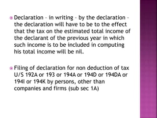  Declaration – in writing – by the declaration –
the declaration will have to be to the effect
that the tax on the estimated total income of
the declarant of the previous year in which
such income is to be included in computing
his total income will be nil.
 Filing of declaration for non deduction of tax
U/S 192A or 193 or 194A or 194D or 194DA or
194I or 194K by persons, other than
companies and firms (sub sec 1A)
 
