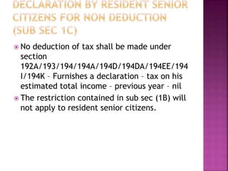  No deduction of tax shall be made under
section
192A/193/194/194A/194D/194DA/194EE/194
I/194K – Furnishes a declaration – tax on his
estimated total income – previous year – nil
 The restriction contained in sub sec (1B) will
not apply to resident senior citizens.
 
