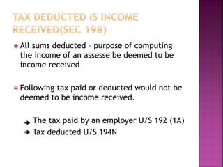  All sums deducted – purpose of computing
the income of an assesse be deemed to be
income received
 Following tax paid or deducted would not be
deemed to be income received.
The tax paid by an employer U/S 192 (1A)
Tax deducted U/S 194N
 