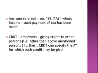  Any sum referred – sec 192 (1A) – whose
income – such payment of tax has been
made.
 CBDT – empowers – giving credit to other
persons (i.e. other than above mentioned
persons ) further , CBDT can specify the AY
for which such credit may be given
 