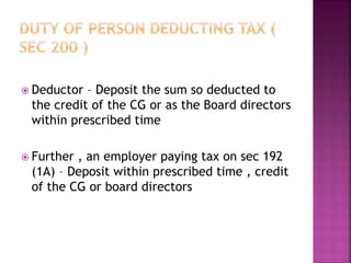  Deductor – Deposit the sum so deducted to
the credit of the CG or as the Board directors
within prescribed time
 Further , an employer paying tax on sec 192
(1A) – Deposit within prescribed time , credit
of the CG or board directors
 