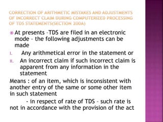  At presents –TDS are filed in an electronic
mode – the following adjustments can be
made
I. Any arithmetical error in the statement or
II. An incorrect claim if such incorrect claim is
apparent from any information in the
statement
Means : of an item, which is inconsistent with
another entry of the same or some other item
in such statement
- in respect of rate of TDS – such rate is
not in accordance with the provision of the act
 