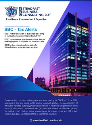 SBC - Tax Alerts
CBDT further extension of due dates for e-ling
of various Forms under Income tax Act 1961
The erstwhile income-tax e-ling portal was revamped by the CBDT on 7 June 2021.
Migration to the new portal led to several technical glitches. On consideration of
difculties reported by taxpayers and stakeholders in electronic ling of certain forms
under provisions of income tax act 1961 (Act) read with Income tax rules 1962 (Rules),
the central board of direct taxes, in exercise of its powers under sec 119 of Act,
extends due dates for electronic ling of such forms as under:
www.steadfastconsultants.in
CBDT press release on extension of due date for
making payment of disputed tax under VSV Act
CBIC further extension of due dates for
ling of returns under Amnesty scheme
 