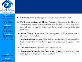 Education Cess:  Surcharge and education cess are abolished. 9.  For incomes arising of House Property:  Deductions for Rent and Maintenance would be reduced from 30% to 20% of the Gross Rent. Also all interest paid on house loan for a rented house is deductible from rent. 10. Leave Travel Allowance:  Tax exemption on LTA (leave travel allowance) is abolished. 11. Medical reimbursement:  Max limit for medical reimbursements has been increased to rupees 50,000 per year from current rupees 15,000 limit. 12. Tax on dividends:  Dividends will attract 5% tax. 13. Taxation of Capital gains from property sale:  For sale within one year, gain is to be added to taxable salary. 